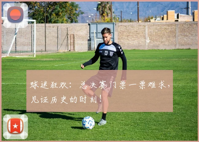 球迷狂欢:总决赛门票一票难求,见证历史的时刻!