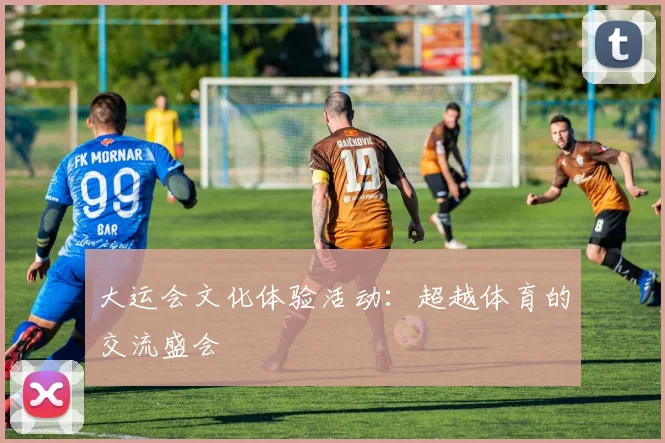 大运会文化体验活动：超越体育的交流盛会