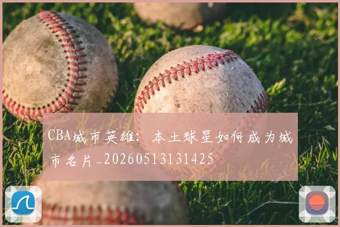 CBA城市英雄：本土球星如何成为城市名片_20260513131425