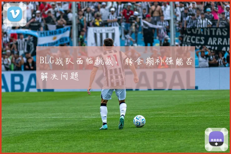 BLG战队面临挑战，转会期补强能否解决问题