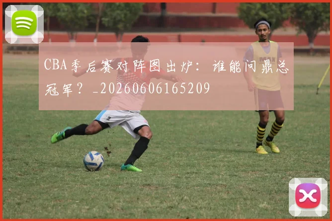 CBA季后赛对阵图出炉：谁能问鼎总冠军？_20260606165209