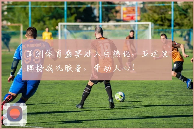 亚洲体育盛宴进入白热化，亚运奖牌榜战况胶着，牵动人心！