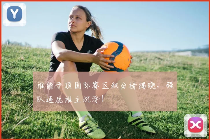 谁能登顶国际赛区积分榜揭晓，强队逐鹿谁主沉浮！