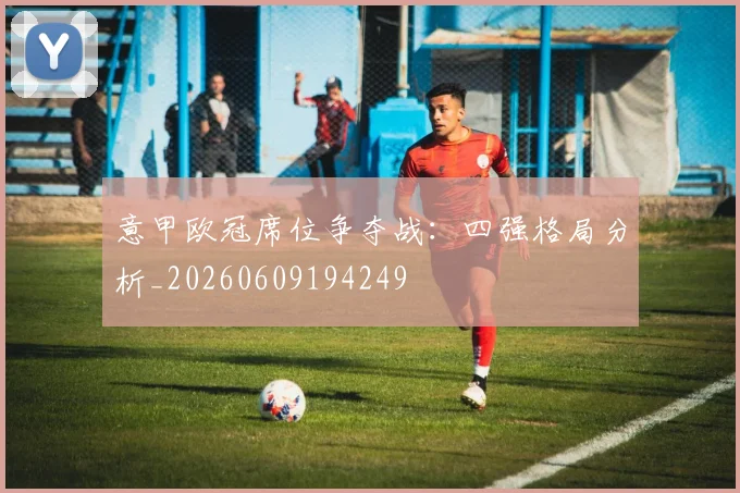 意甲欧冠席位争夺战:四强格局分析_20260609194249