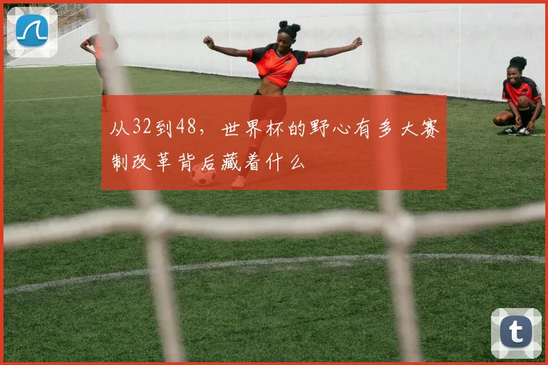 从32到48，世界杯的野心有多大赛制改革背后藏着什么