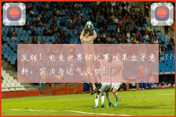 反转！电竞世界杯比赛结果出乎意料，实力与运气交织！