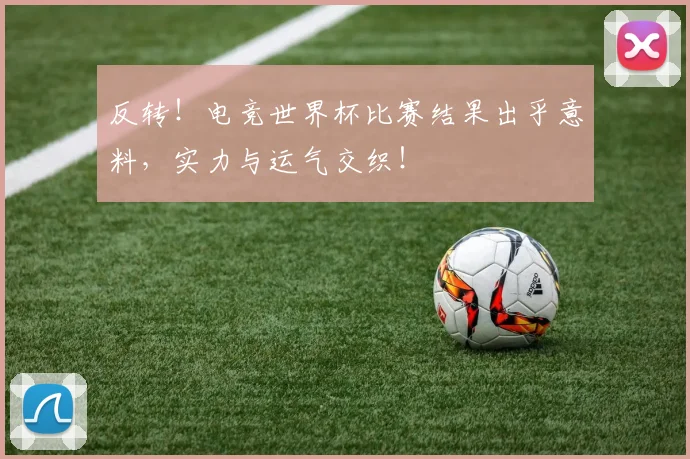 反转！电竞世界杯比赛结果出乎意料，实力与运气交织！