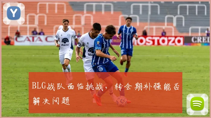 BLG战队面临挑战，转会期补强能否解决问题